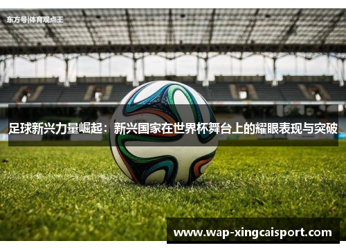 足球新兴力量崛起：新兴国家在世界杯舞台上的耀眼表现与突破
